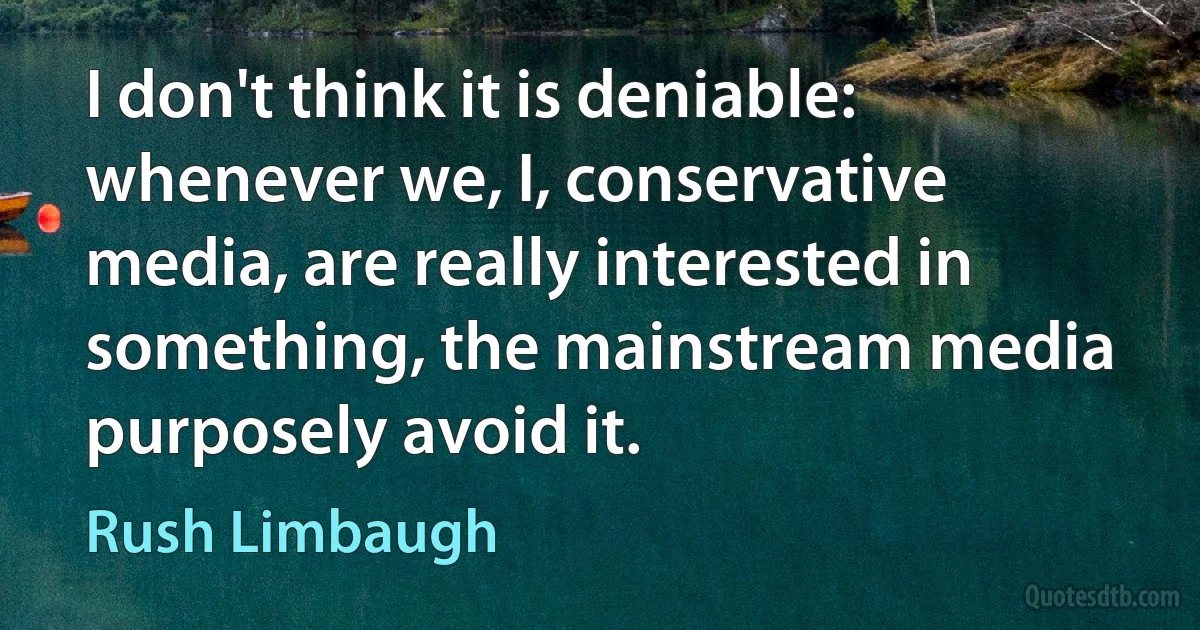 I don't think it is deniable: whenever we, I, conservative media, are really interested in something, the mainstream media purposely avoid it. (Rush Limbaugh)