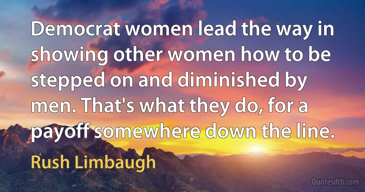 Democrat women lead the way in showing other women how to be stepped on and diminished by men. That's what they do, for a payoff somewhere down the line. (Rush Limbaugh)