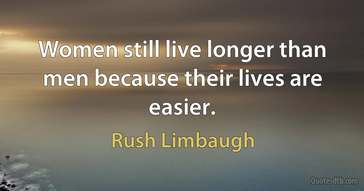 Women still live longer than men because their lives are easier. (Rush Limbaugh)