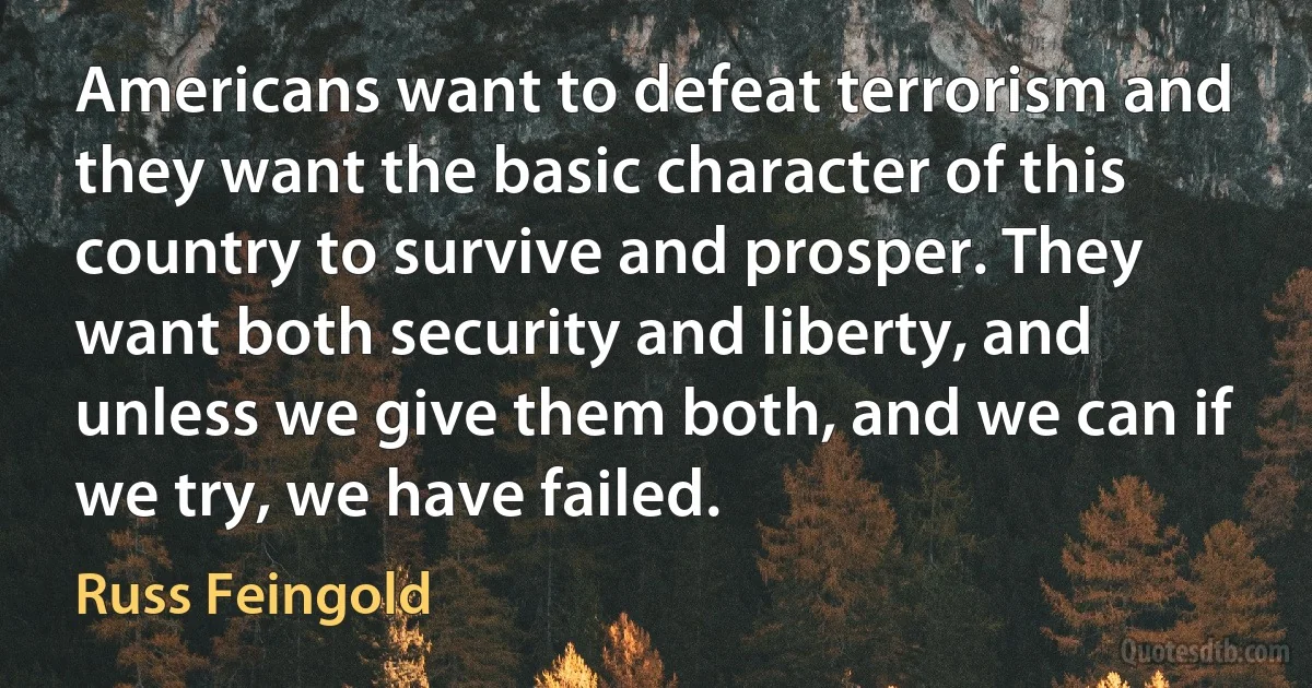 Americans want to defeat terrorism and they want the basic character of this country to survive and prosper. They want both security and liberty, and unless we give them both, and we can if we try, we have failed. (Russ Feingold)