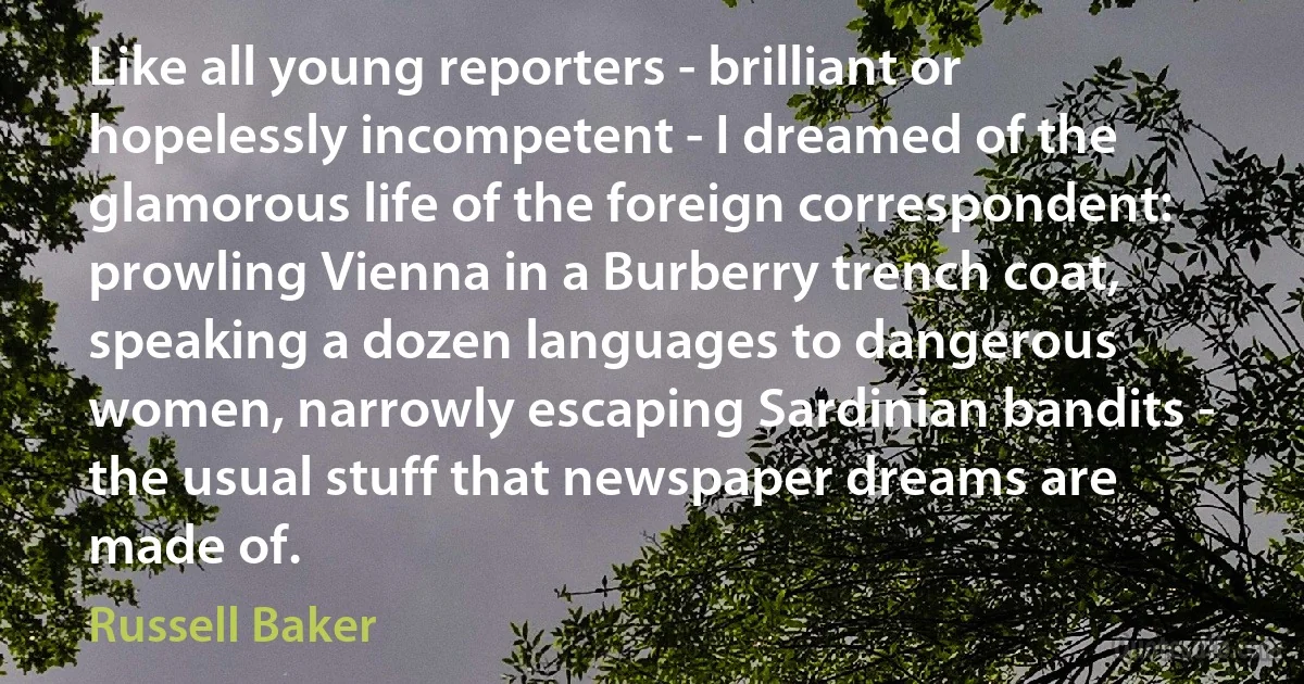 Like all young reporters - brilliant or hopelessly incompetent - I dreamed of the glamorous life of the foreign correspondent: prowling Vienna in a Burberry trench coat, speaking a dozen languages to dangerous women, narrowly escaping Sardinian bandits - the usual stuff that newspaper dreams are made of. (Russell Baker)