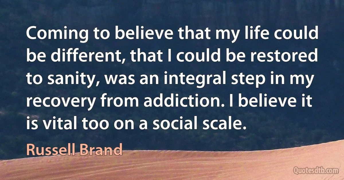 Coming to believe that my life could be different, that I could be restored to sanity, was an integral step in my recovery from addiction. I believe it is vital too on a social scale. (Russell Brand)