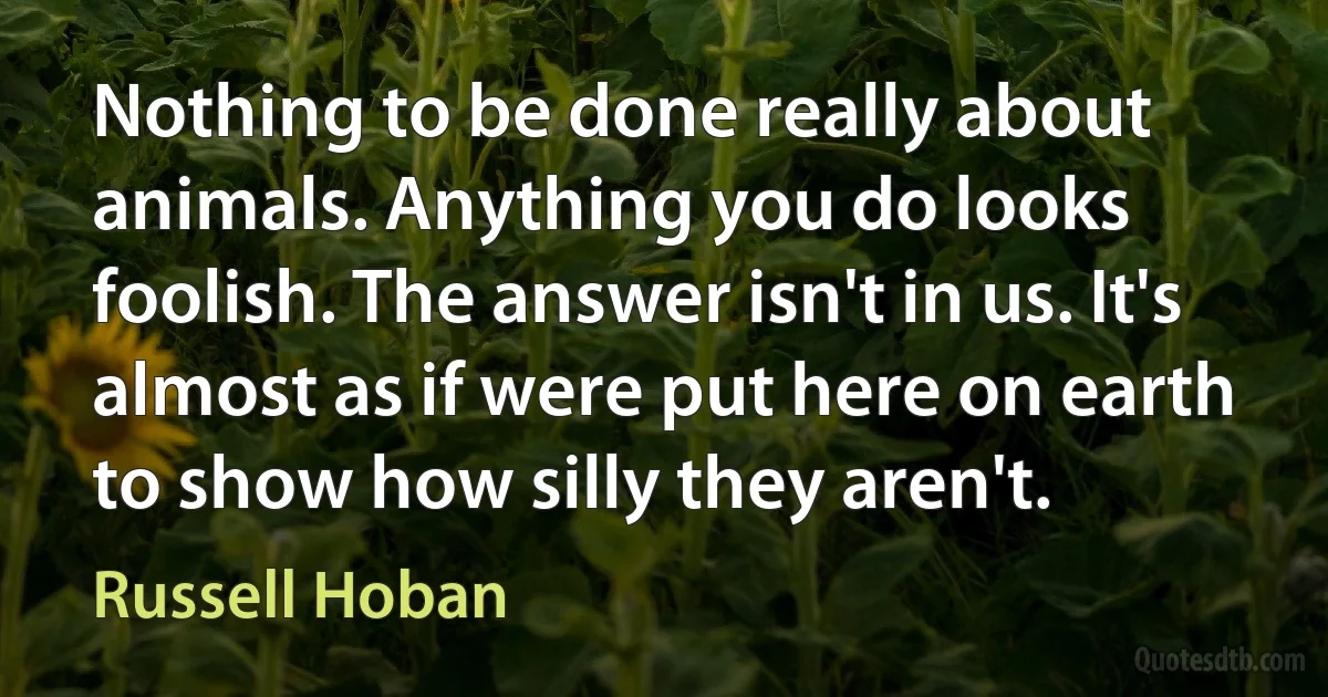 Nothing to be done really about animals. Anything you do looks foolish. The answer isn't in us. It's almost as if were put here on earth to show how silly they aren't. (Russell Hoban)