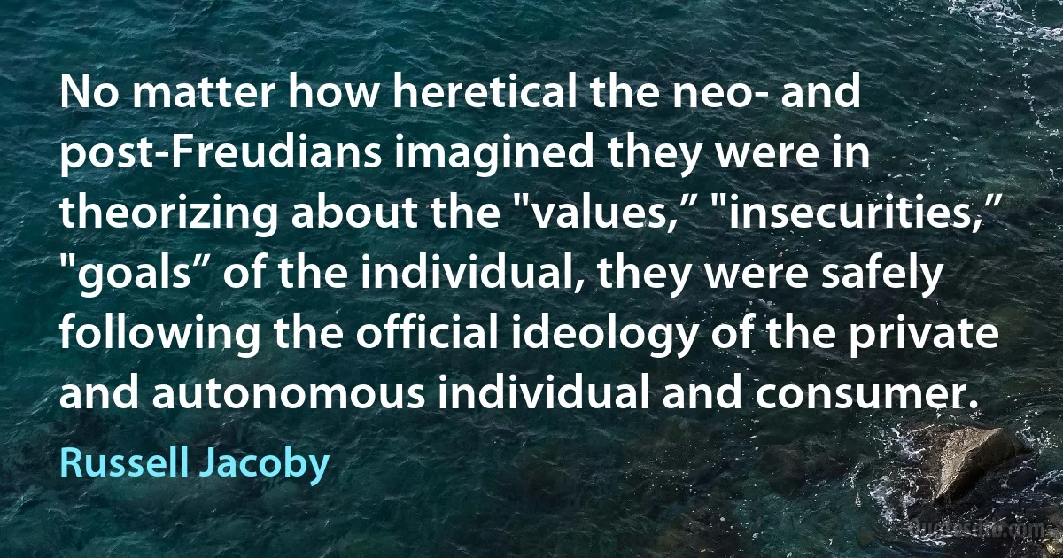 No matter how heretical the neo- and post-Freudians imagined they were in theorizing about the "values,” "insecurities,” "goals” of the individual, they were safely following the official ideology of the private and autonomous individual and consumer. (Russell Jacoby)