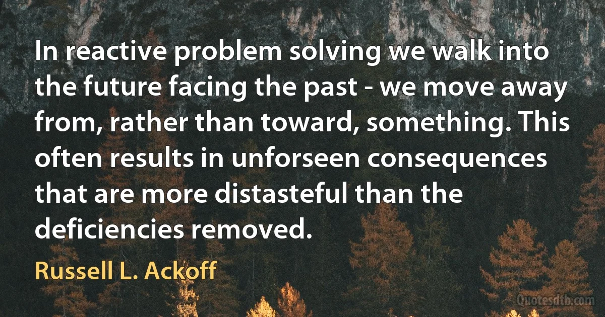 In reactive problem solving we walk into the future facing the past - we move away from, rather than toward, something. This often results in unforseen consequences that are more distasteful than the deficiencies removed. (Russell L. Ackoff)