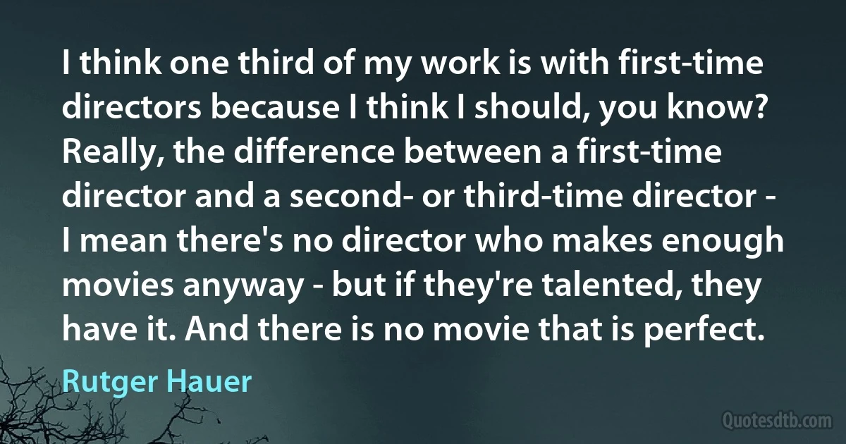 I think one third of my work is with first-time directors because I think I should, you know? Really, the difference between a first-time director and a second- or third-time director - I mean there's no director who makes enough movies anyway - but if they're talented, they have it. And there is no movie that is perfect. (Rutger Hauer)