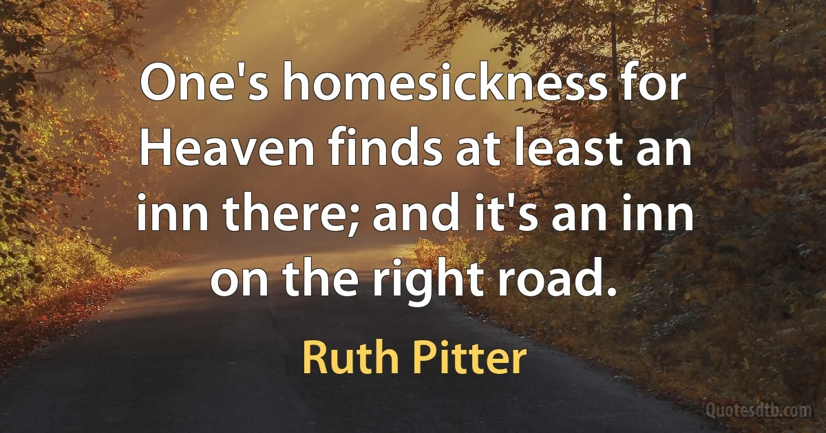 One's homesickness for Heaven finds at least an inn there; and it's an inn on the right road. (Ruth Pitter)