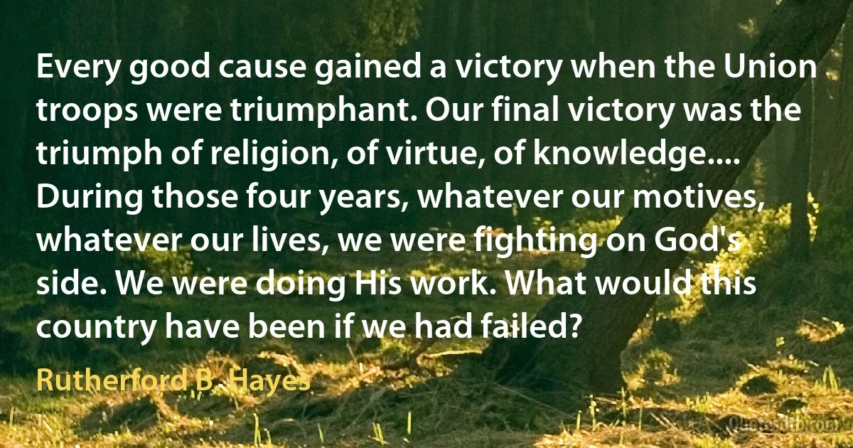 Every good cause gained a victory when the Union troops were triumphant. Our final victory was the triumph of religion, of virtue, of knowledge.... During those four years, whatever our motives, whatever our lives, we were fighting on God's side. We were doing His work. What would this country have been if we had failed? (Rutherford B. Hayes)