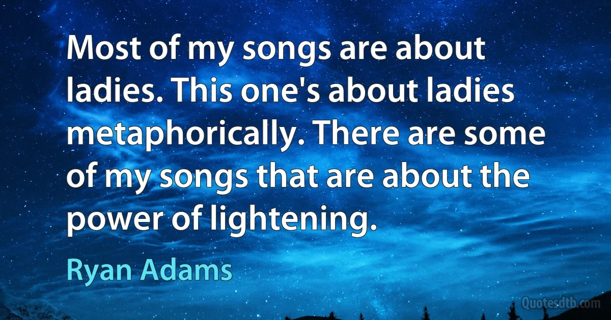 Most of my songs are about ladies. This one's about ladies metaphorically. There are some of my songs that are about the power of lightening. (Ryan Adams)