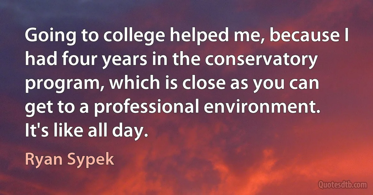 Going to college helped me, because I had four years in the conservatory program, which is close as you can get to a professional environment. It's like all day. (Ryan Sypek)