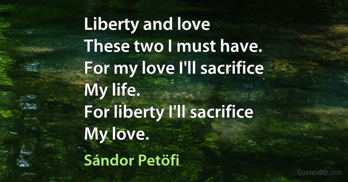 Liberty and love
These two I must have.
For my love I'll sacrifice
My life.
For liberty I'll sacrifice
My love. (Sándor Petöfi)