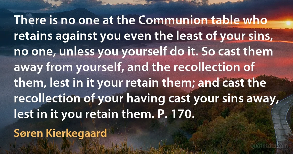 There is no one at the Communion table who retains against you even the least of your sins, no one, unless you yourself do it. So cast them away from yourself, and the recollection of them, lest in it your retain them; and cast the recollection of your having cast your sins away, lest in it you retain them. P. 170. (Søren Kierkegaard)