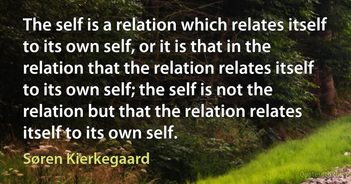 The self is a relation which relates itself to its own self, or it is that in the relation that the relation relates itself to its own self; the self is not the relation but that the relation relates itself to its own self. (Søren Kierkegaard)