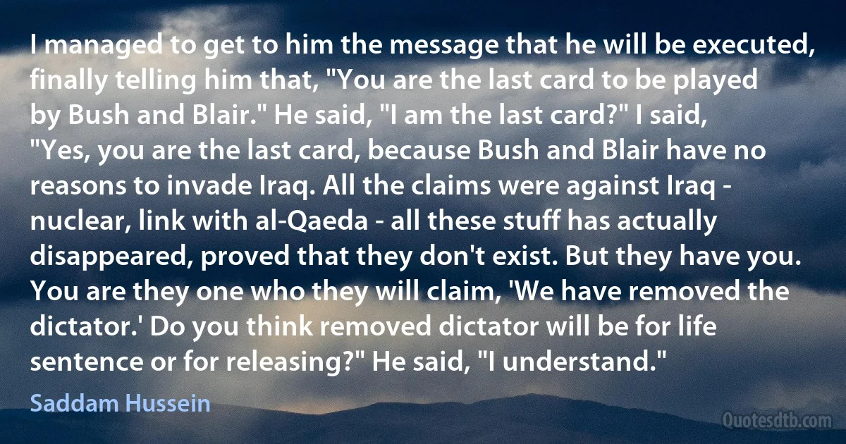 I managed to get to him the message that he will be executed, finally telling him that, "You are the last card to be played by Bush and Blair." He said, "I am the last card?" I said, "Yes, you are the last card, because Bush and Blair have no reasons to invade Iraq. All the claims were against Iraq - nuclear, link with al-Qaeda - all these stuff has actually disappeared, proved that they don't exist. But they have you. You are they one who they will claim, 'We have removed the dictator.' Do you think removed dictator will be for life sentence or for releasing?" He said, "I understand." (Saddam Hussein)