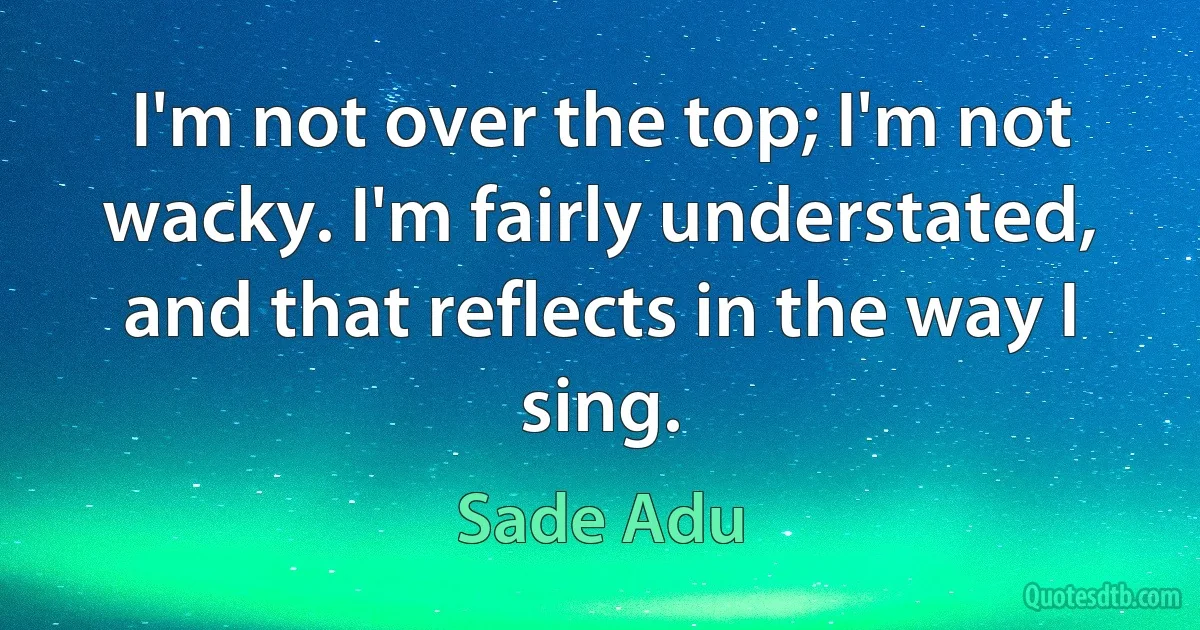 I'm not over the top; I'm not wacky. I'm fairly understated, and that reflects in the way I sing. (Sade Adu)