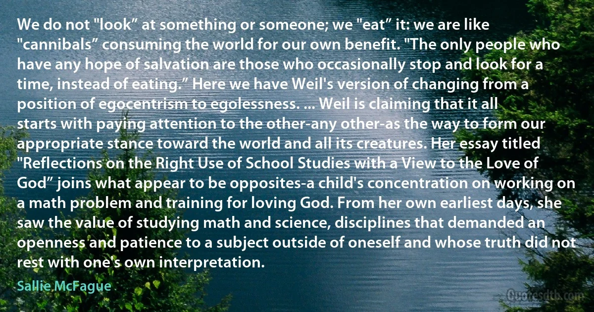 We do not "look” at something or someone; we "eat” it: we are like "cannibals” consuming the world for our own benefit. "The only people who have any hope of salvation are those who occasionally stop and look for a time, instead of eating.” Here we have Weil's version of changing from a position of egocentrism to egolessness. ... Weil is claiming that it all starts with paying attention to the other-any other-as the way to form our appropriate stance toward the world and all its creatures. Her essay titled "Reflections on the Right Use of School Studies with a View to the Love of God” joins what appear to be opposites-a child's concentration on working on a math problem and training for loving God. From her own earliest days, she saw the value of studying math and science, disciplines that demanded an openness and patience to a subject outside of oneself and whose truth did not rest with one's own interpretation. (Sallie McFague)