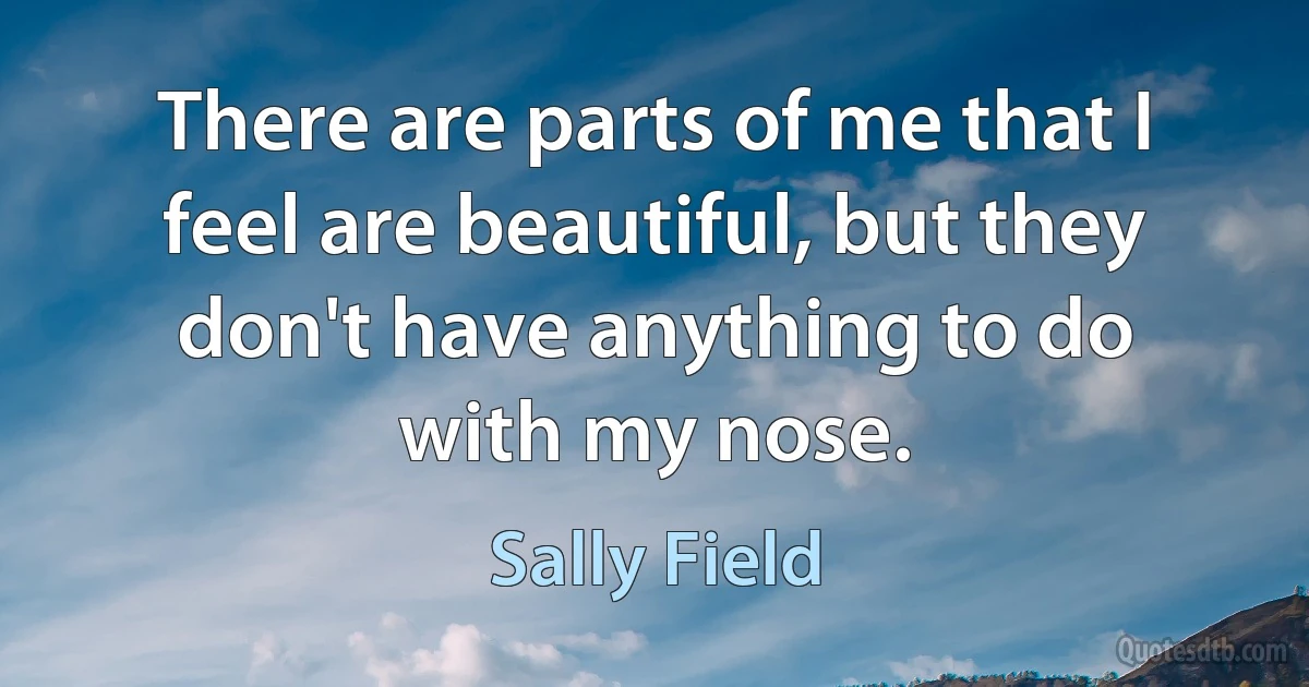 There are parts of me that I feel are beautiful, but they don't have anything to do with my nose. (Sally Field)