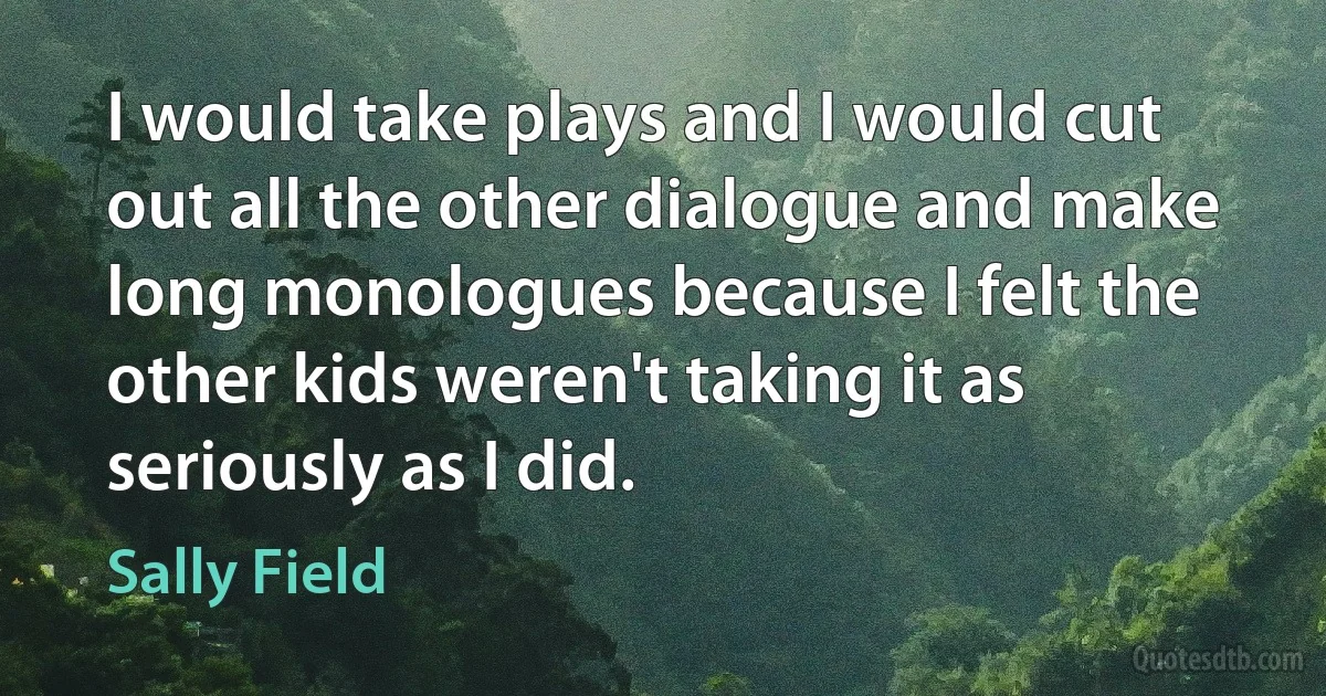 I would take plays and I would cut out all the other dialogue and make long monologues because I felt the other kids weren't taking it as seriously as I did. (Sally Field)