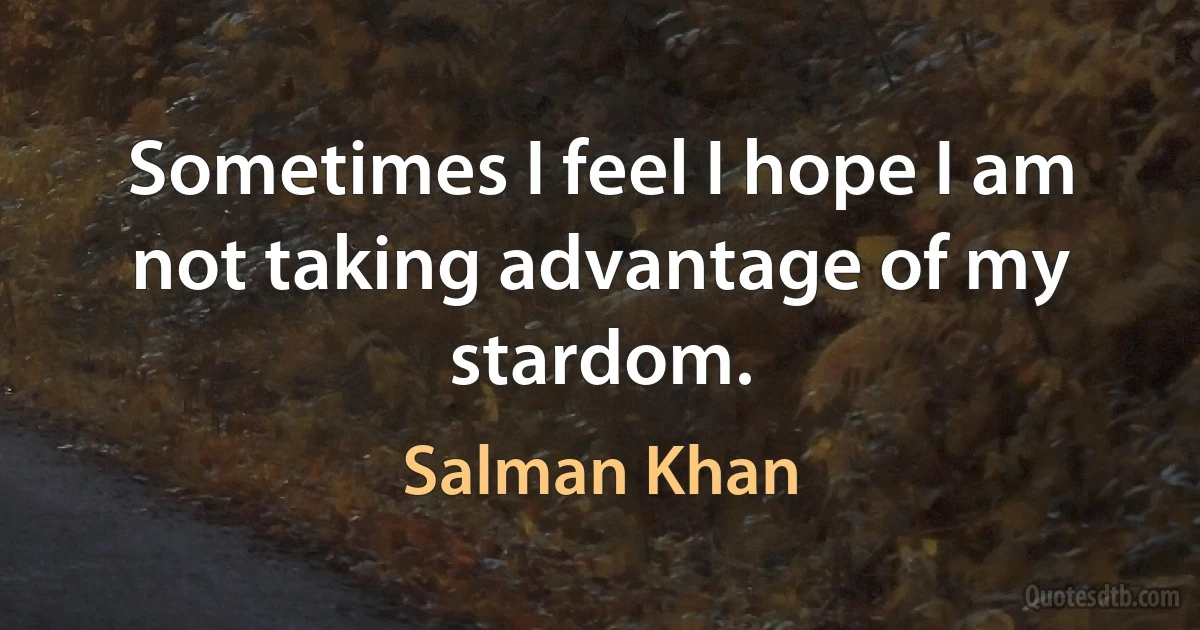 Sometimes I feel I hope I am not taking advantage of my stardom. (Salman Khan)