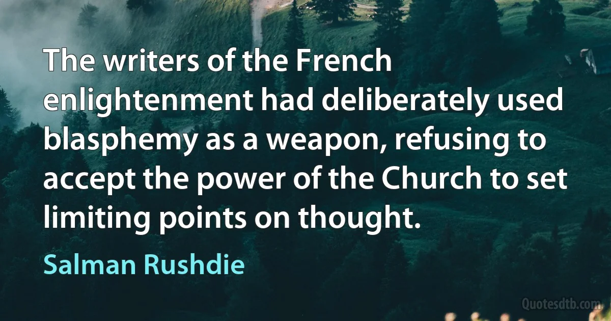 The writers of the French enlightenment had deliberately used blasphemy as a weapon, refusing to accept the power of the Church to set limiting points on thought. (Salman Rushdie)