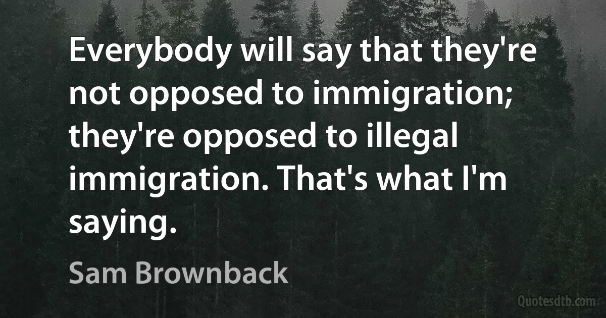 Everybody will say that they're not opposed to immigration; they're opposed to illegal immigration. That's what I'm saying. (Sam Brownback)