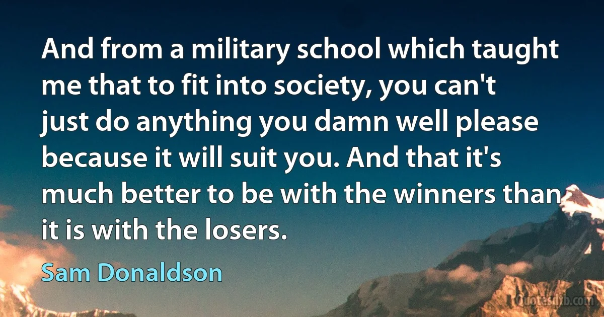 And from a military school which taught me that to fit into society, you can't just do anything you damn well please because it will suit you. And that it's much better to be with the winners than it is with the losers. (Sam Donaldson)