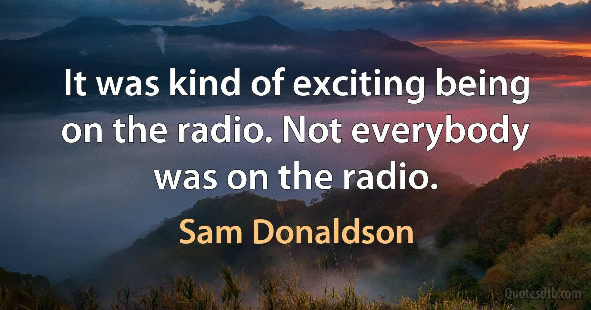 It was kind of exciting being on the radio. Not everybody was on the radio. (Sam Donaldson)