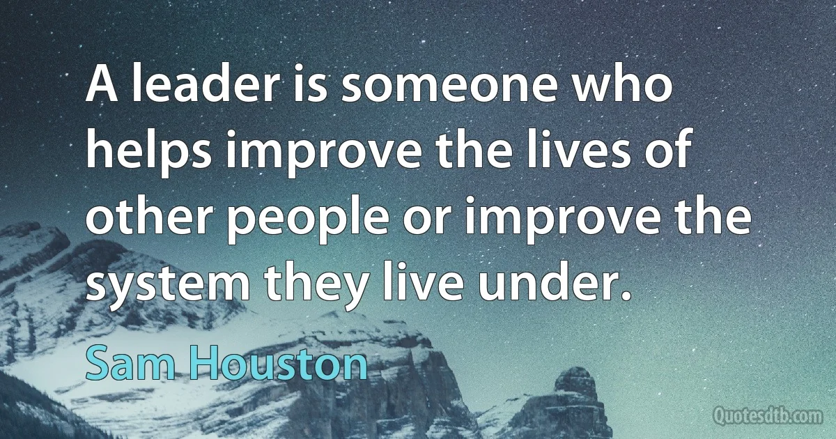 A leader is someone who helps improve the lives of other people or improve the system they live under. (Sam Houston)