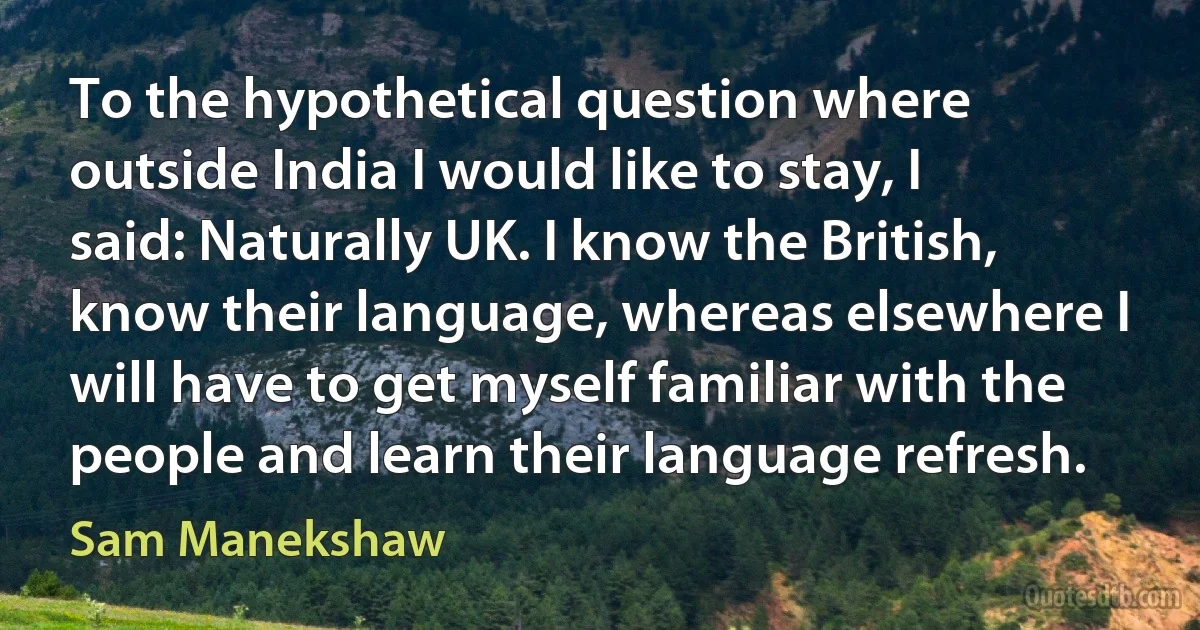 To the hypothetical question where outside India I would like to stay, I said: Naturally UK. I know the British, know their language, whereas elsewhere I will have to get myself familiar with the people and learn their language refresh. (Sam Manekshaw)