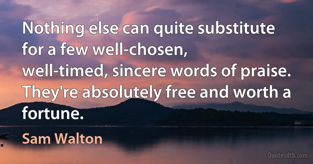 Nothing else can quite substitute for a few well-chosen, 
well-timed, sincere words of praise. 
They're absolutely free and worth a fortune. (Sam Walton)