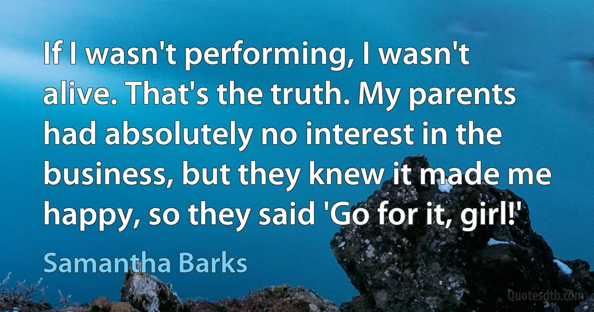 If I wasn't performing, I wasn't alive. That's the truth. My parents had absolutely no interest in the business, but they knew it made me happy, so they said 'Go for it, girl!' (Samantha Barks)