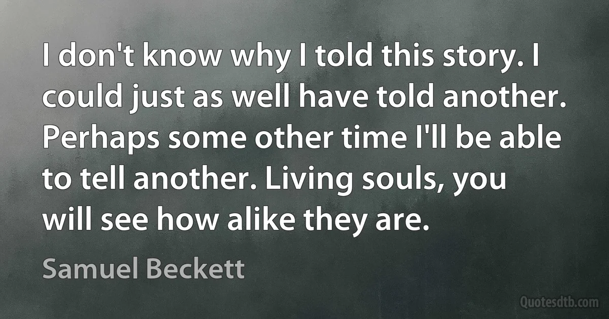 I don't know why I told this story. I could just as well have told another. Perhaps some other time I'll be able to tell another. Living souls, you will see how alike they are. (Samuel Beckett)