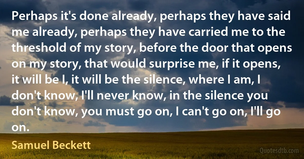 Perhaps it's done already, perhaps they have said me already, perhaps they have carried me to the threshold of my story, before the door that opens on my story, that would surprise me, if it opens, it will be I, it will be the silence, where I am, I don't know, I'll never know, in the silence you don't know, you must go on, I can't go on, I'll go on. (Samuel Beckett)