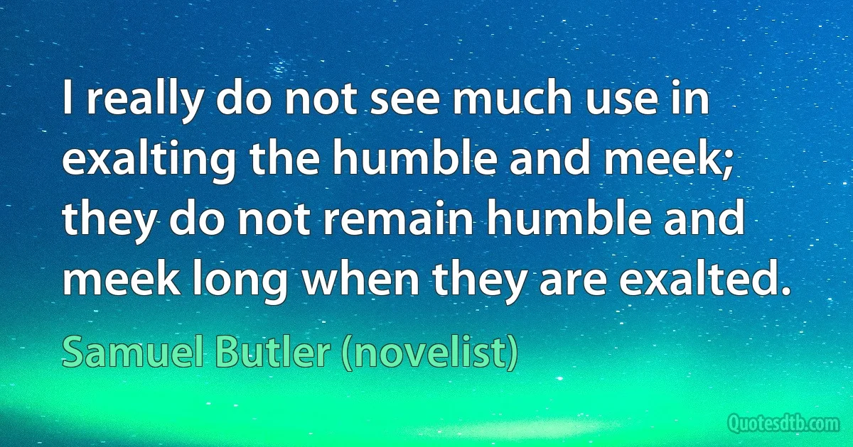 I really do not see much use in exalting the humble and meek; they do not remain humble and meek long when they are exalted. (Samuel Butler (novelist))