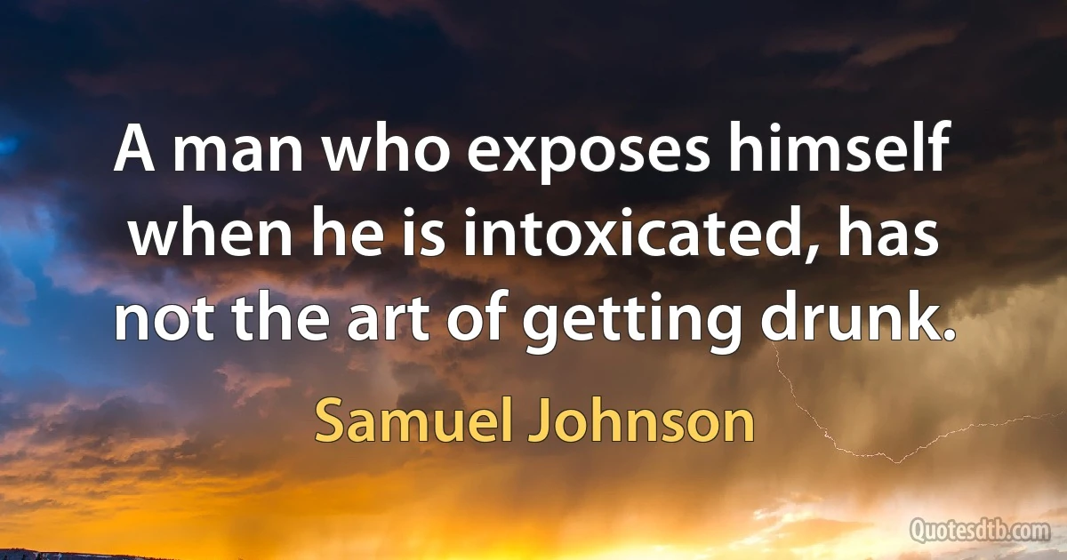 A man who exposes himself when he is intoxicated, has not the art of getting drunk. (Samuel Johnson)