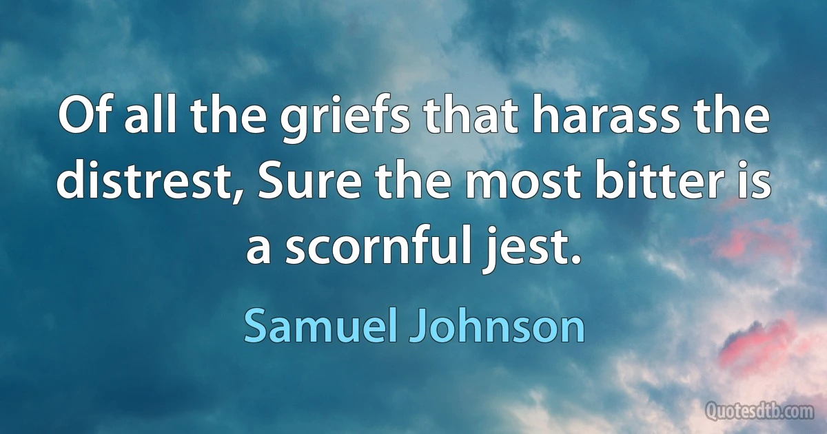 Of all the griefs that harass the distrest, Sure the most bitter is a scornful jest. (Samuel Johnson)