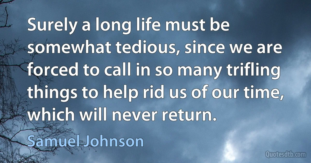 Surely a long life must be somewhat tedious, since we are forced to call in so many trifling things to help rid us of our time, which will never return. (Samuel Johnson)