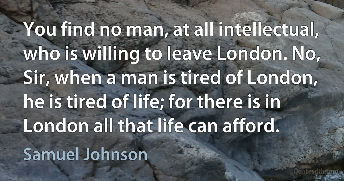 You find no man, at all intellectual, who is willing to leave London. No, Sir, when a man is tired of London, he is tired of life; for there is in London all that life can afford. (Samuel Johnson)