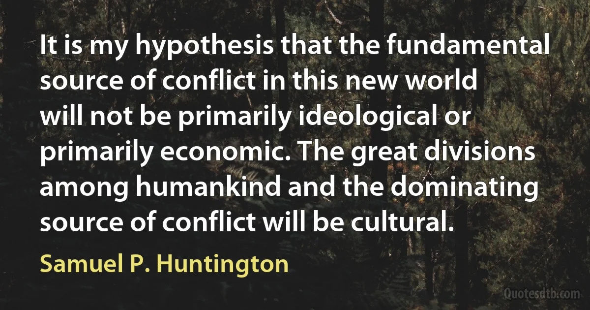 It is my hypothesis that the fundamental source of conflict in this new world will not be primarily ideological or primarily economic. The great divisions among humankind and the dominating source of conflict will be cultural. (Samuel P. Huntington)