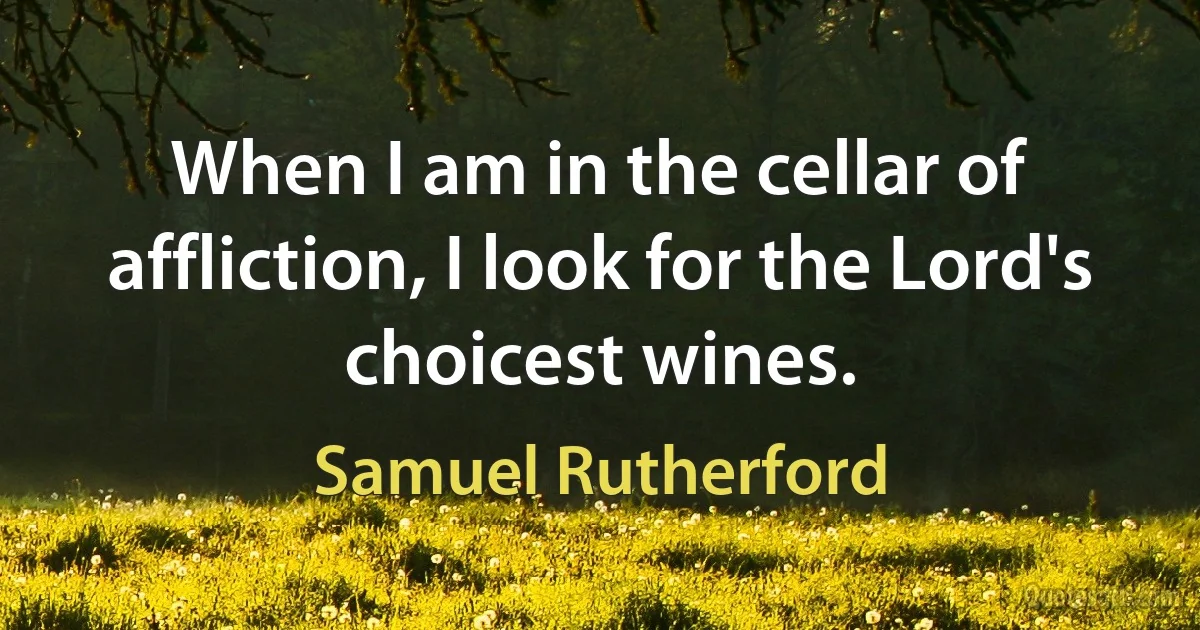 When I am in the cellar of affliction, I look for the Lord's choicest wines. (Samuel Rutherford)