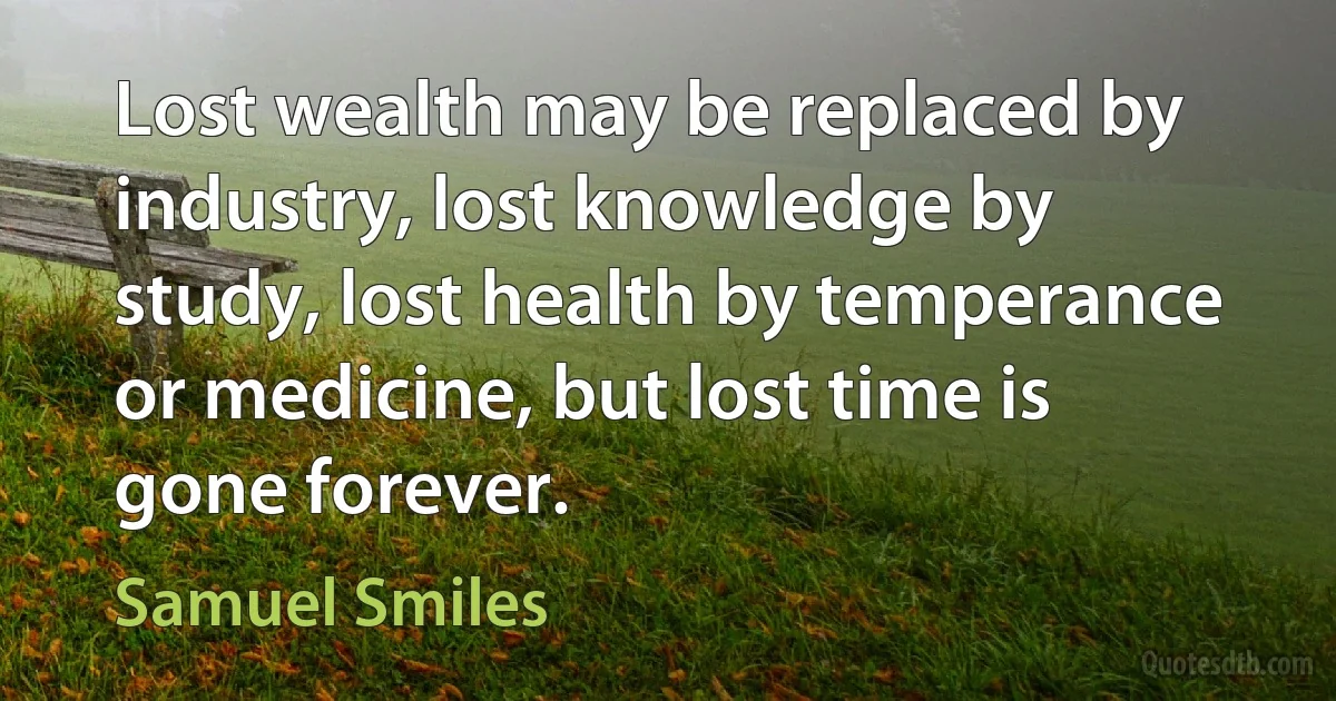 Lost wealth may be replaced by industry, lost knowledge by study, lost health by temperance or medicine, but lost time is gone forever. (Samuel Smiles)