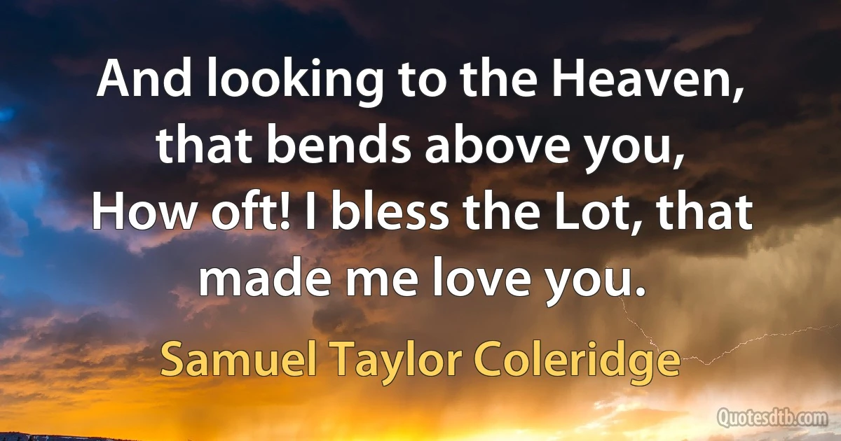 And looking to the Heaven, that bends above you,
How oft! I bless the Lot, that made me love you. (Samuel Taylor Coleridge)