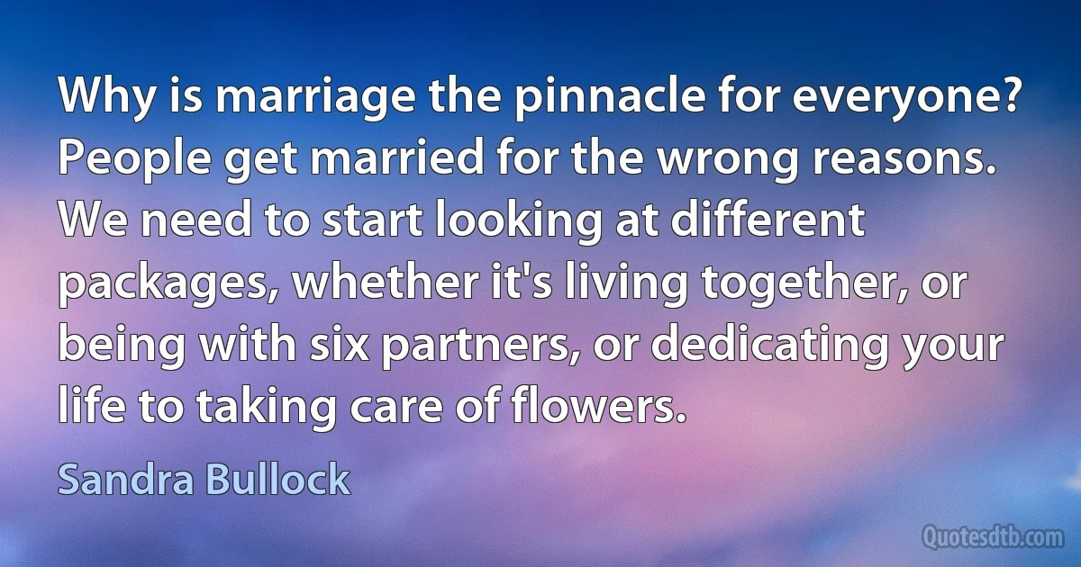 Why is marriage the pinnacle for everyone? People get married for the wrong reasons. We need to start looking at different packages, whether it's living together, or being with six partners, or dedicating your life to taking care of flowers. (Sandra Bullock)