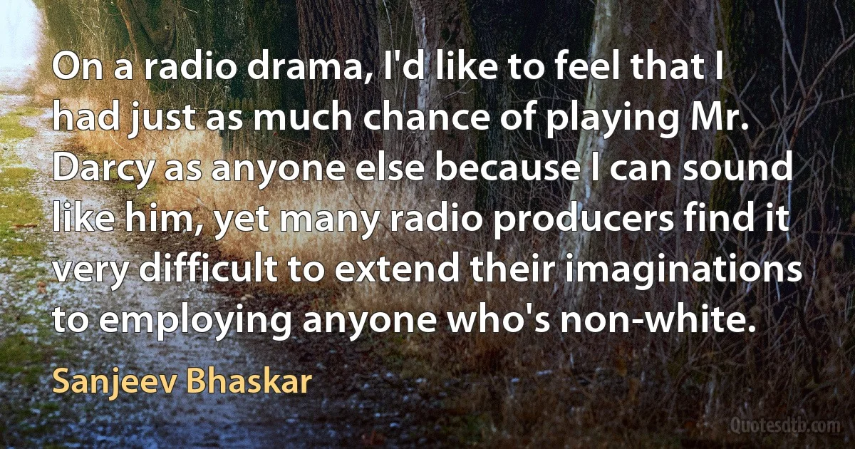 On a radio drama, I'd like to feel that I had just as much chance of playing Mr. Darcy as anyone else because I can sound like him, yet many radio producers find it very difficult to extend their imaginations to employing anyone who's non-white. (Sanjeev Bhaskar)