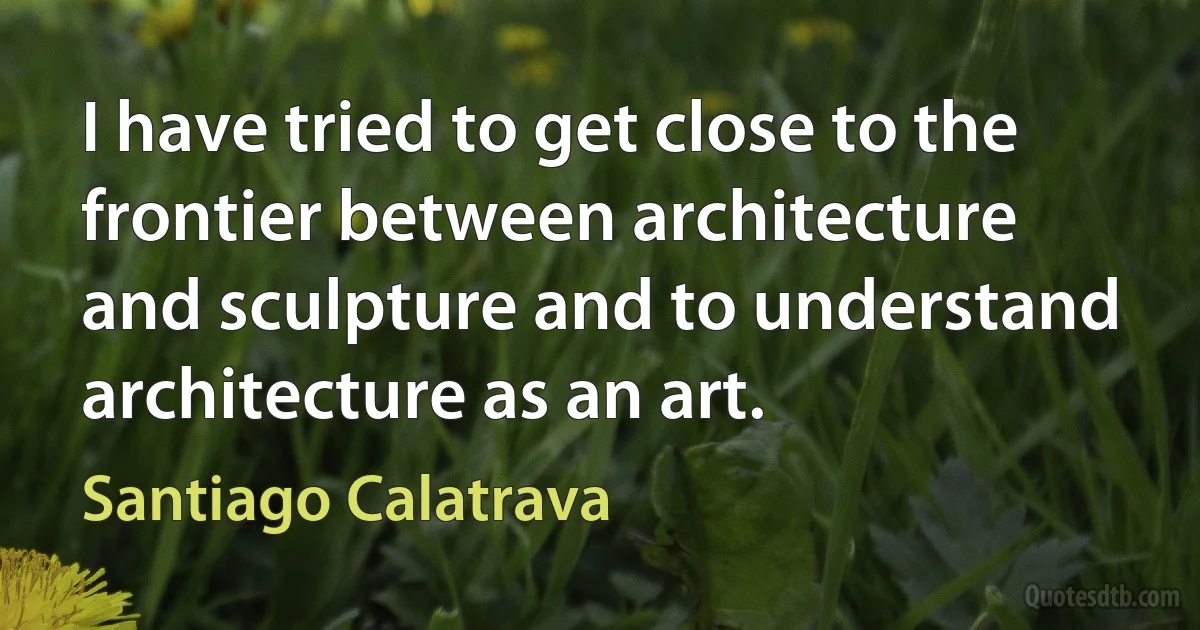 I have tried to get close to the frontier between architecture and sculpture and to understand architecture as an art. (Santiago Calatrava)