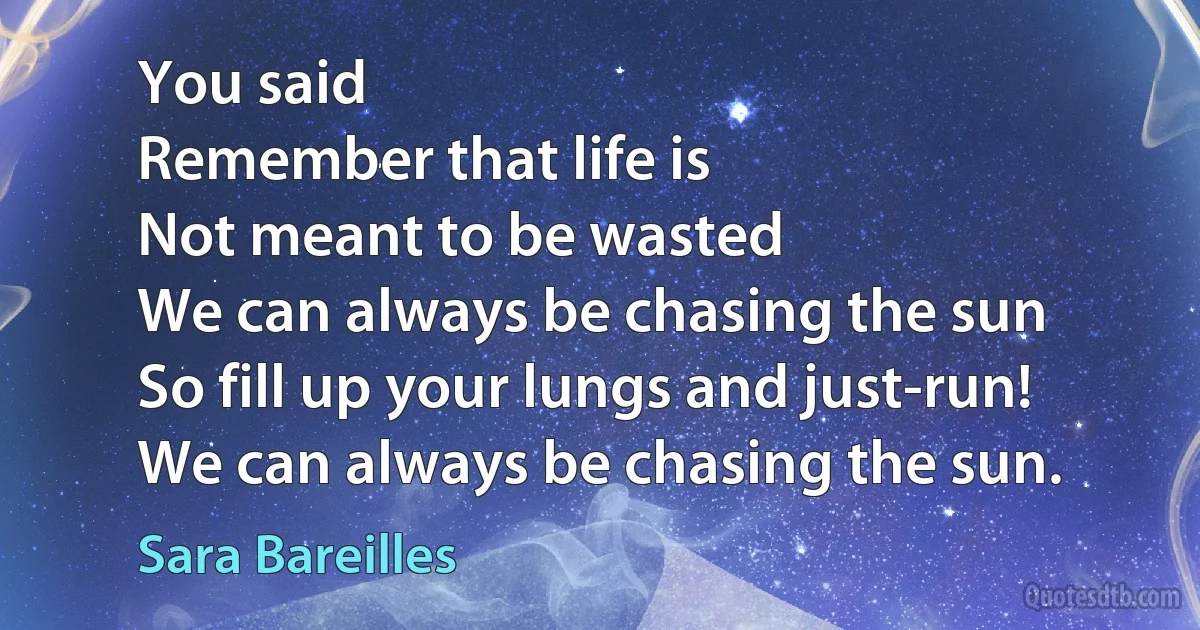 You said
Remember that life is
Not meant to be wasted
We can always be chasing the sun
So fill up your lungs and just-run!
We can always be chasing the sun. (Sara Bareilles)