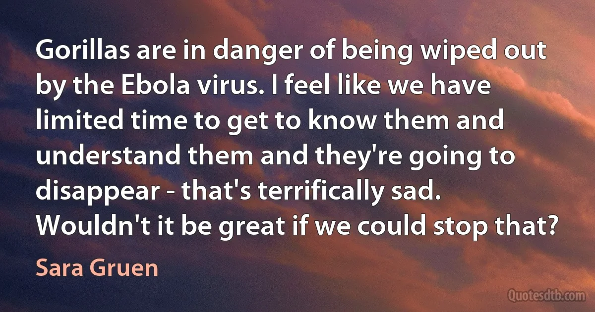 Gorillas are in danger of being wiped out by the Ebola virus. I feel like we have limited time to get to know them and understand them and they're going to disappear - that's terrifically sad. Wouldn't it be great if we could stop that? (Sara Gruen)