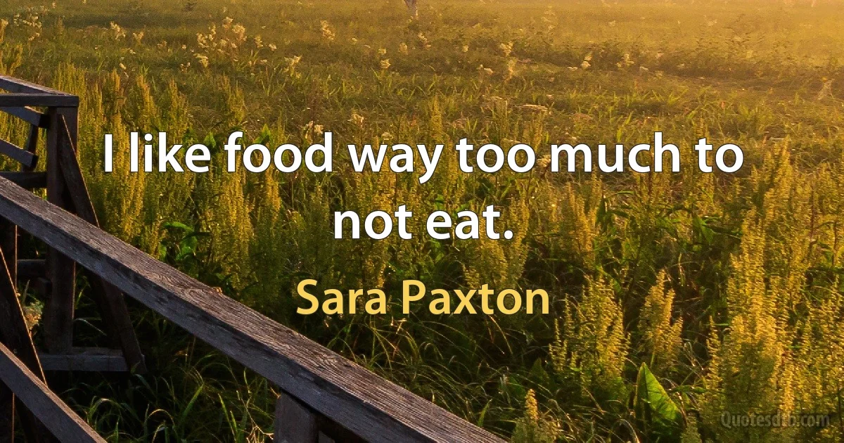 I like food way too much to not eat. (Sara Paxton)