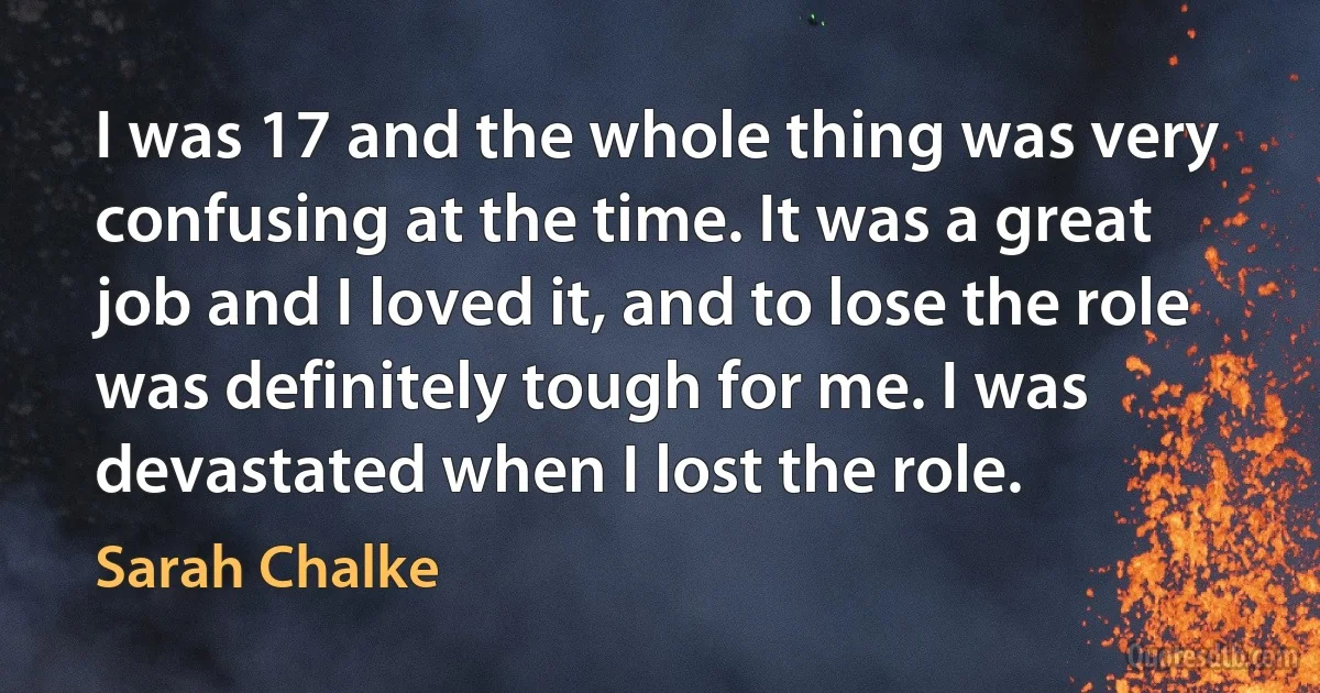 I was 17 and the whole thing was very confusing at the time. It was a great job and I loved it, and to lose the role was definitely tough for me. I was devastated when I lost the role. (Sarah Chalke)