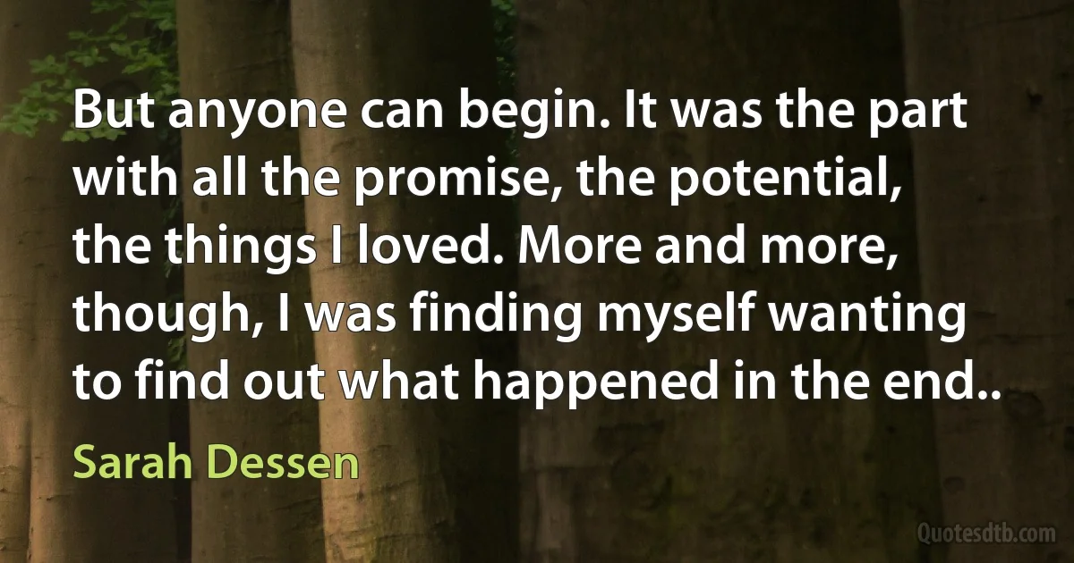 But anyone can begin. It was the part with all the promise, the potential, the things I loved. More and more, though, I was finding myself wanting to find out what happened in the end.. (Sarah Dessen)